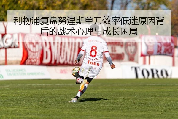 利物浦复盘努涅斯单刀效率低迷原因背后的战术心理与成长困局