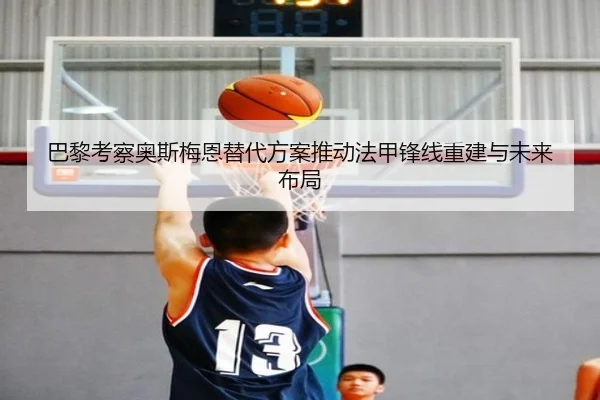 巴黎考察奥斯梅恩替代方案推动法甲锋线重建与未来布局